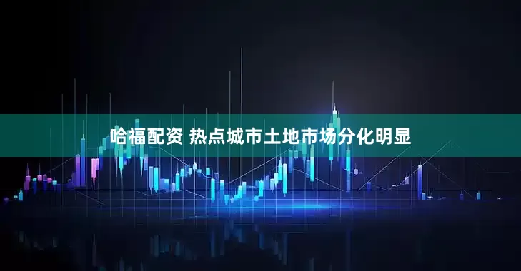 哈福配资 热点城市土地市场分化明显