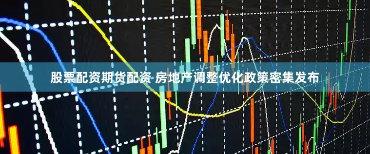 股票配资期货配资 房地产调整优化政策密集发布