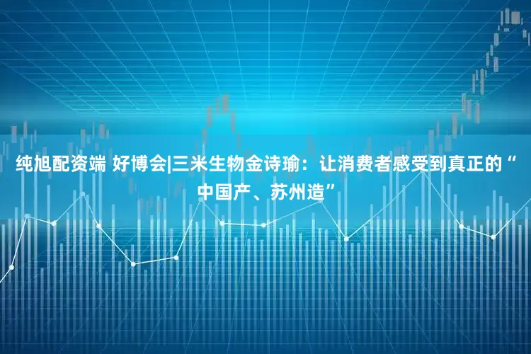 纯旭配资端 好博会|三米生物金诗瑜：让消费者感受到真正的“中国产、苏州造”