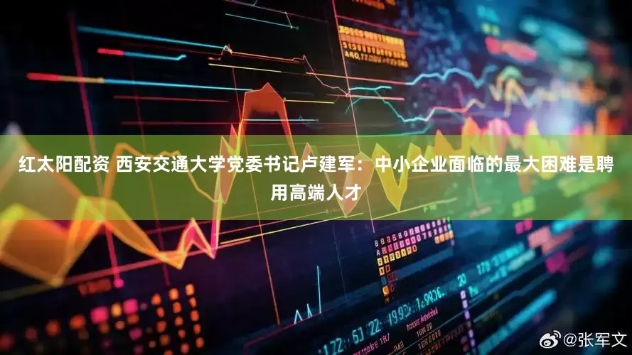 红太阳配资 西安交通大学党委书记卢建军：中小企业面临的最大困难是聘用高端人才