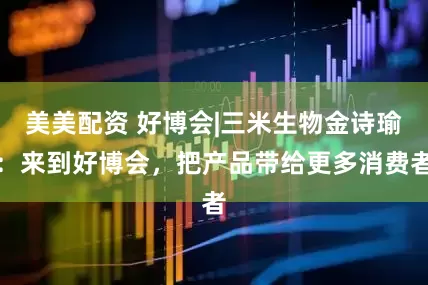 美美配资 好博会|三米生物金诗瑜：来到好博会，把产品带给更多消费者