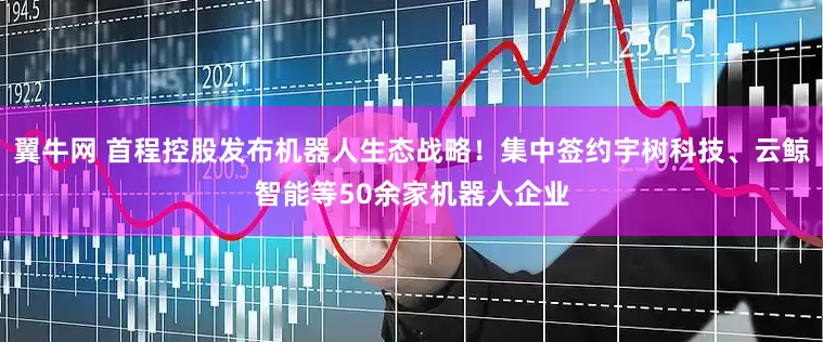 翼牛网 首程控股发布机器人生态战略！集中签约宇树科技、云鲸智能等50余家机器人企业
