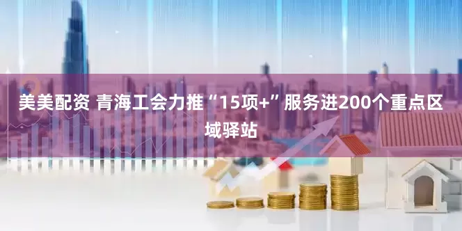 美美配资 青海工会力推“15项+”服务进200个重点区域驿站