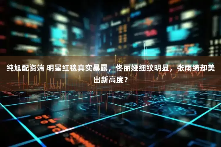 纯旭配资端 明星红毯真实暴露，佟丽娅细纹明显，张雨绮却美出新高度？
