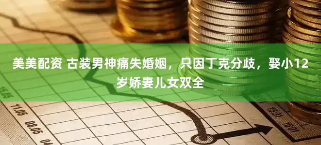 美美配资 古装男神痛失婚姻，只因丁克分歧，娶小12岁娇妻儿女双全
