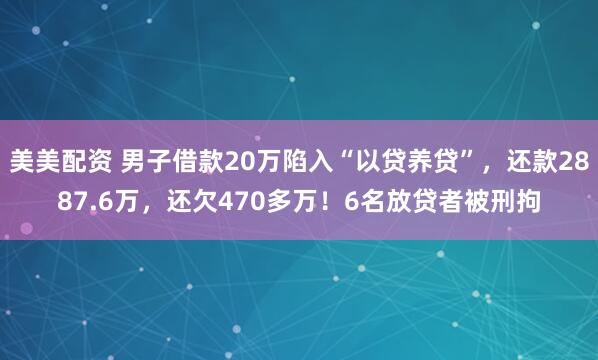美美配资 男子借款20万陷入“以贷养贷”，还款2887.6万，还欠470多万！6名放贷者被刑拘