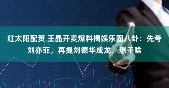 红太阳配资 王晶开麦爆料揭娱乐圈八卦：先夸刘亦菲，再提刘德华成龙，想干啥