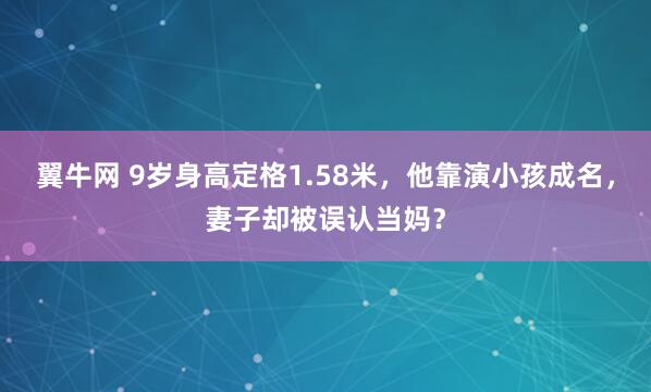 翼牛网 9岁身高定格1.58米，他靠演小孩成名，妻子却被误认当妈？