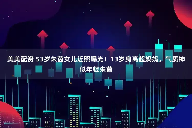 美美配资 53岁朱茵女儿近照曝光！13岁身高超妈妈，气质神似年轻朱茵