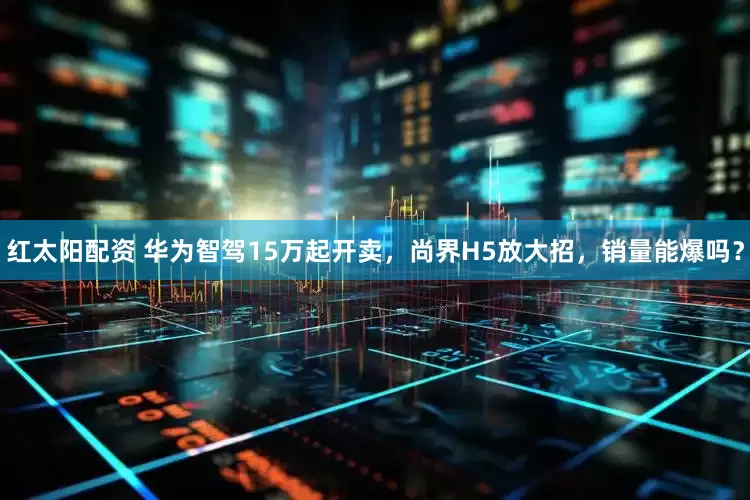 红太阳配资 华为智驾15万起开卖，尚界H5放大招，销量能爆吗？