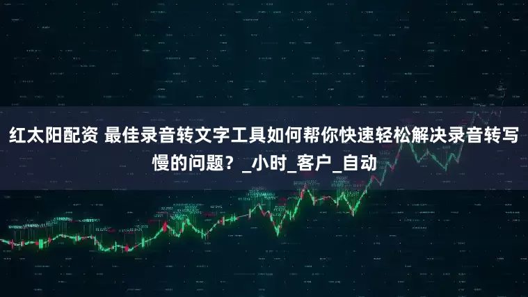 红太阳配资 最佳录音转文字工具如何帮你快速轻松解决录音转写慢的问题？_小时_客户_自动