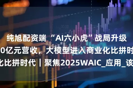 纯旭配资端 “AI六小虎”战局升级：阶跃星辰冲刺10亿元营收，大模型进入商业化比拼时代｜聚焦2025WAIC_应用_该公司_场景
