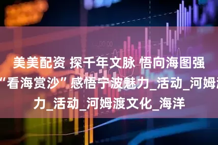美美配资 探千年文脉 悟向海图强！库车学子“看海赏沙”感悟宁波魅力_活动_河姆渡文化_海洋