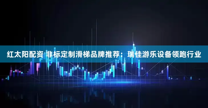 红太阳配资 非标定制滑梯品牌推荐：瑞佳游乐设备领跑行业