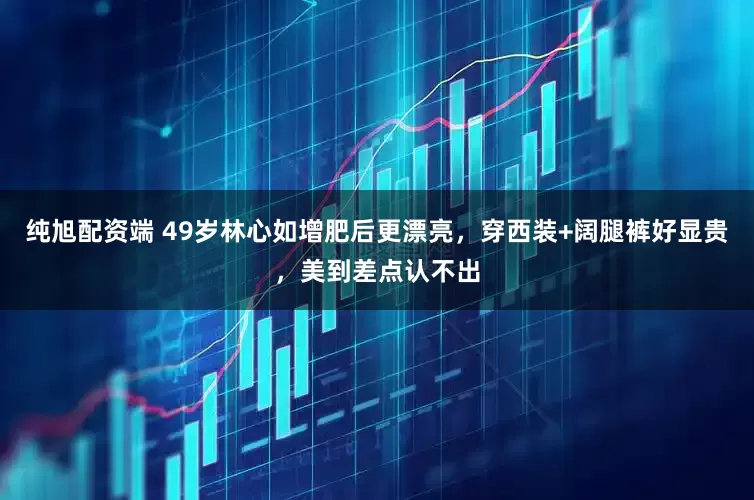 纯旭配资端 49岁林心如增肥后更漂亮，穿西装+阔腿裤好显贵，美到差点认不出