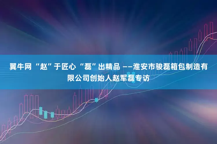 翼牛网 “赵”于匠心 “磊”出精品 ——淮安市骏磊箱包制造有限公司创始人赵军磊专访