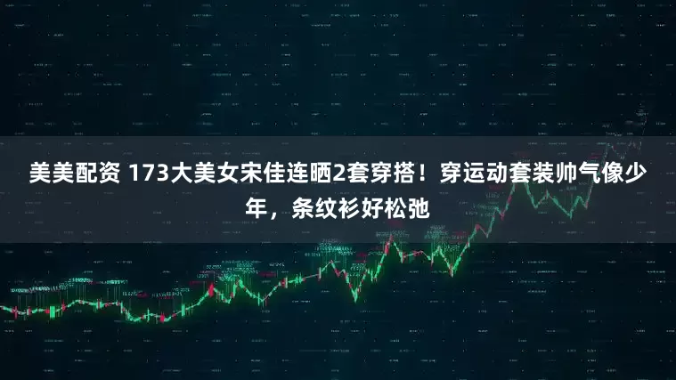 美美配资 173大美女宋佳连晒2套穿搭！穿运动套装帅气像少年，条纹衫好松弛